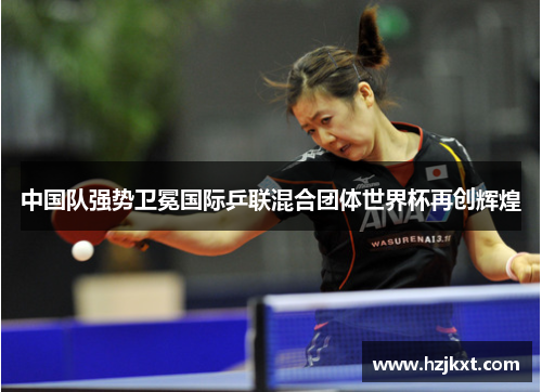 中国队强势卫冕国际乒联混合团体世界杯再创辉煌