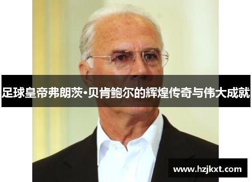 足球皇帝弗朗茨·贝肯鲍尔的辉煌传奇与伟大成就