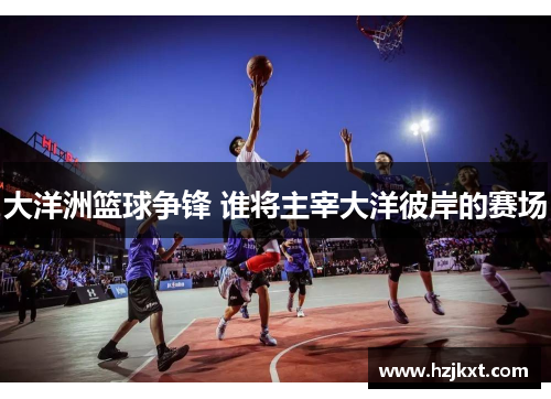 大洋洲篮球争锋 谁将主宰大洋彼岸的赛场