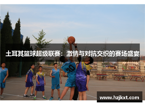 土耳其篮球超级联赛：激情与对抗交织的赛场盛宴