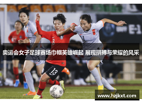 奥运会女子足球赛场巾帼英雄崛起 展现拼搏与荣耀的风采