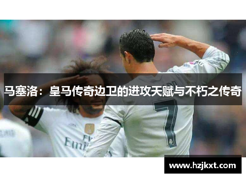 马塞洛：皇马传奇边卫的进攻天赋与不朽之传奇